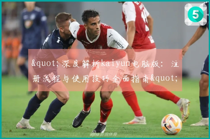 "深度解析kaiyun电脑版：注册流程与使用技巧全面指南"