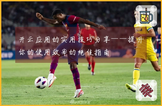开云应用的实用技巧分享——提升你的使用效率的绝佳指南